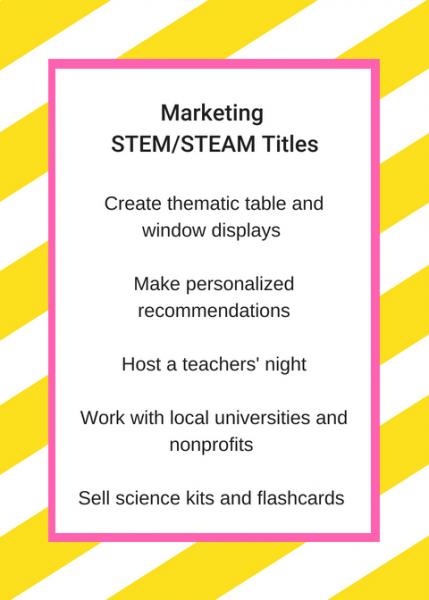 Marketing STEM/STEAM titles: Create thematic table and window displays; make personalized recommendations; host a teachers' night; work with local universities and nonprofits; sell science kits and flashcards 