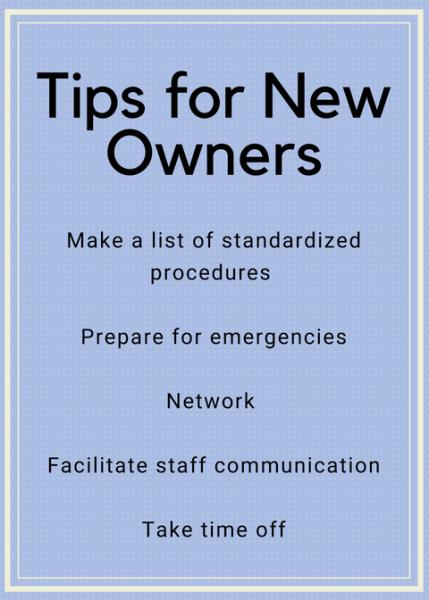 Tips for New Owners: Make a list of standardized procedures, prepare for emergencies, network, facilitate staff communication, take time off